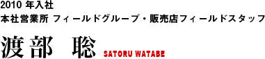 2010 年入社 本社営業所 フィールドグループ・販売店フィールドスタッフ 渡部 聡 SATORU WATABE